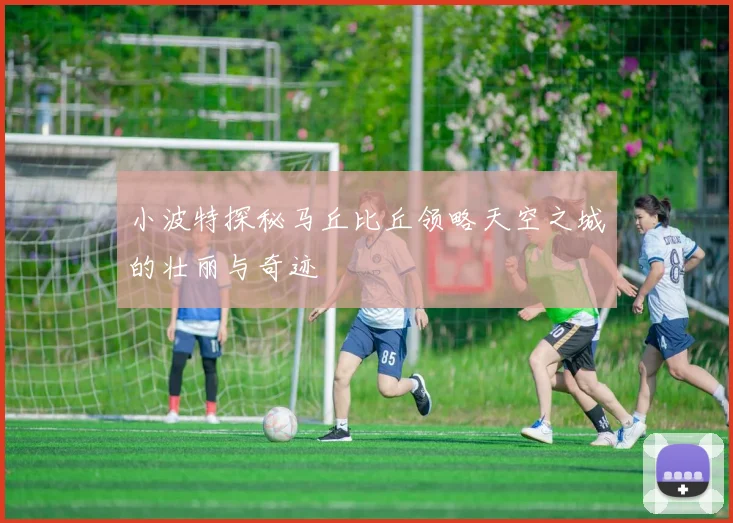 小波特探秘马丘比丘领略天空之城的壮丽与奇迹