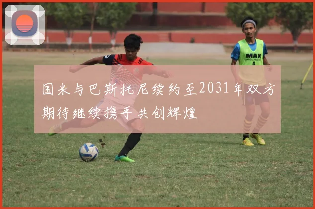 国米与巴斯托尼续约至2031年双方期待继续携手共创辉煌