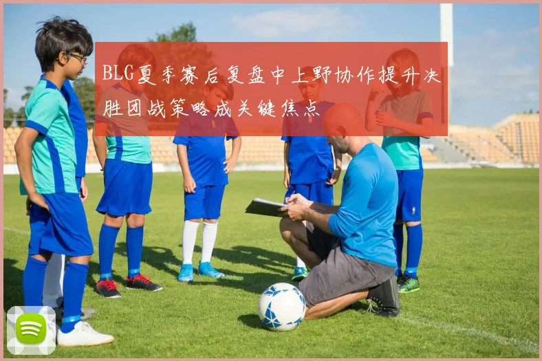 BLG夏季赛后复盘中上野协作提升决胜团战策略成关键焦点