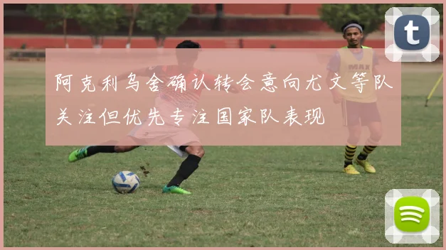 阿克利乌舍确认转会意向尤文等队关注但优先专注国家队表现