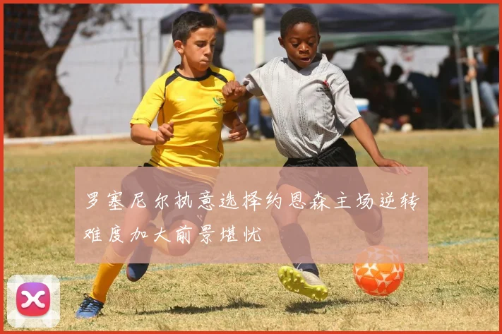 罗塞尼尔执意选择约恩森主场逆转难度加大前景堪忧