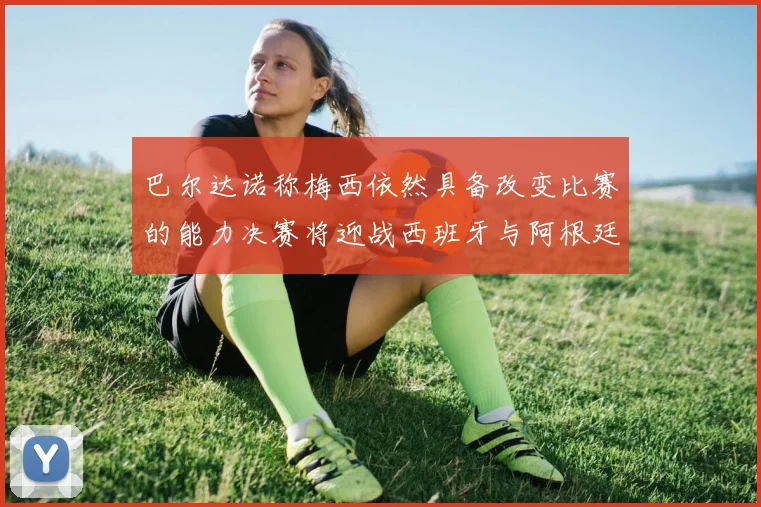 巴尔达诺称梅西依然具备改变比赛的能力决赛将迎战西班牙与阿根廷