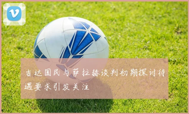 吉达国民与萨拉赫谈判初期探讨待遇要求引发关注