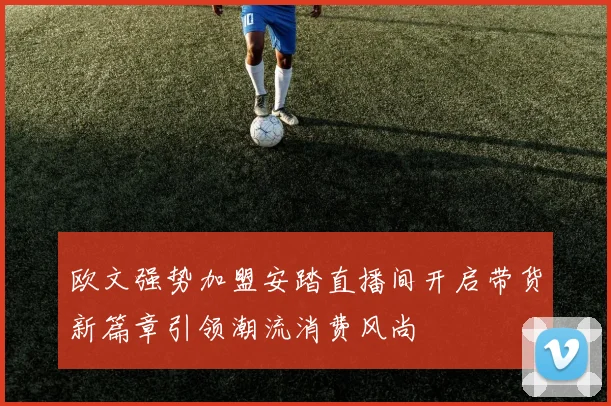 欧文强势加盟安踏直播间开启带货新篇章引领潮流消费风尚