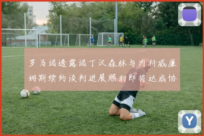 罗马诺透露诺丁汉森林与内科威廉姆斯续约谈判进展顺利即将达成协议