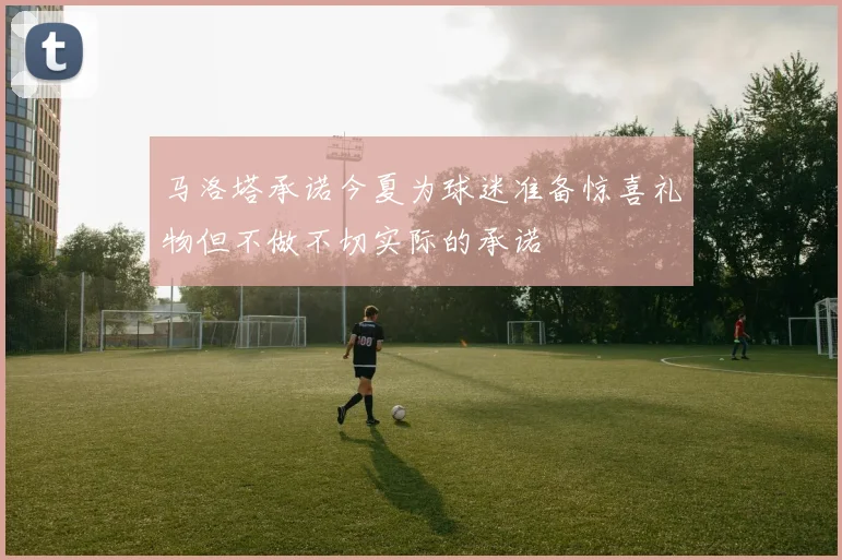 马洛塔承诺今夏为球迷准备惊喜礼物但不做不切实际的承诺