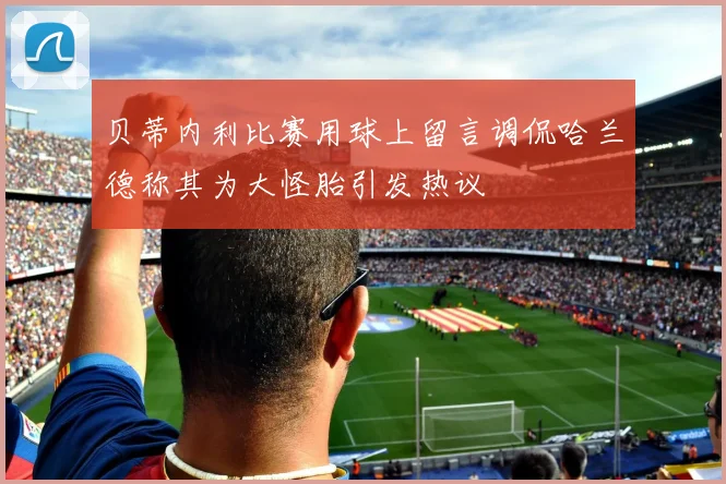 贝蒂内利比赛用球上留言调侃哈兰德称其为大怪胎引发热议
