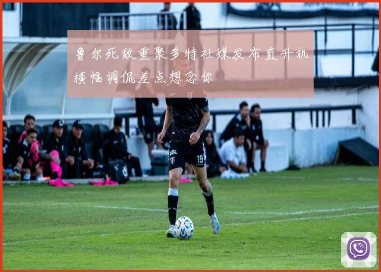 鲁尔死敌重聚多特社媒发布直升机横幅调侃差点想念你