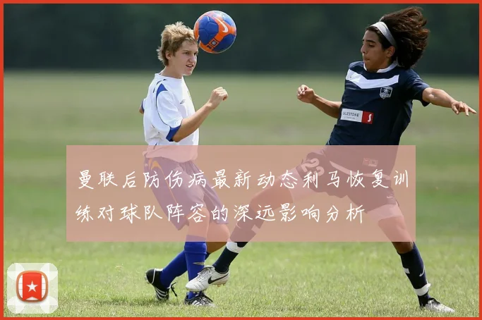 曼联后防伤病最新动态利马恢复训练对球队阵容的深远影响分析