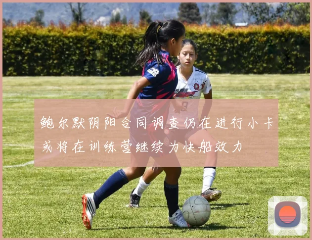 鲍尔默阴阳合同调查仍在进行小卡或将在训练营继续为快船效力