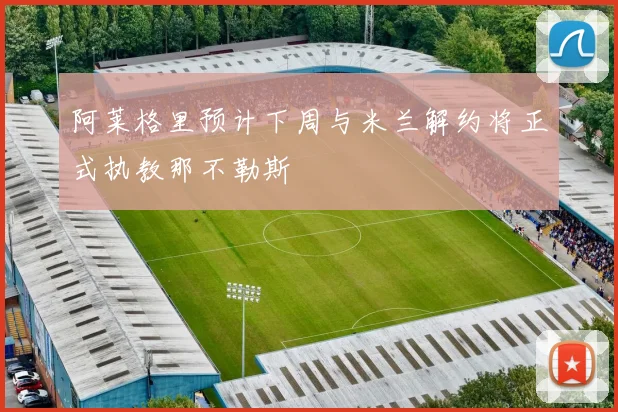 阿莱格里预计下周与米兰解约将正式执教那不勒斯