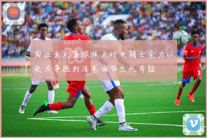 周三竞彩篮球焦点对决骑士全力以赴力争胜利活塞面临生死考验