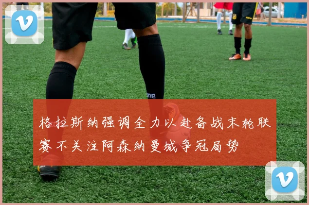 格拉斯纳强调全力以赴备战末轮联赛不关注阿森纳曼城争冠局势