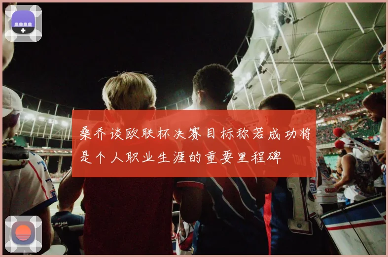 桑乔谈欧联杯决赛目标称若成功将是个人职业生涯的重要里程碑