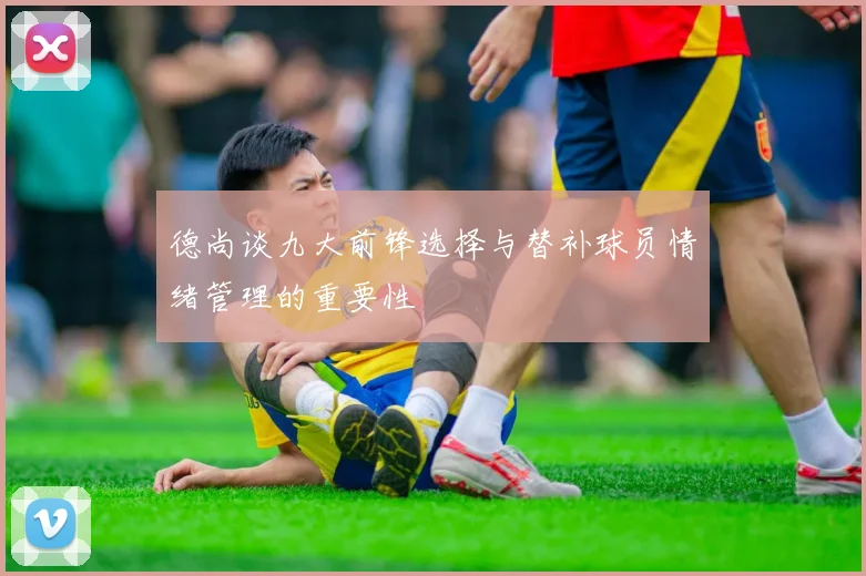 德尚谈九大前锋选择与替补球员情绪管理的重要性