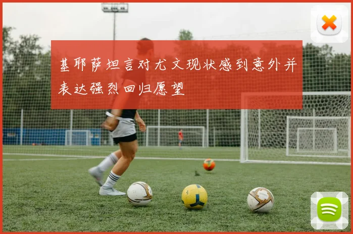 基耶萨坦言对尤文现状感到意外并表达强烈回归愿望