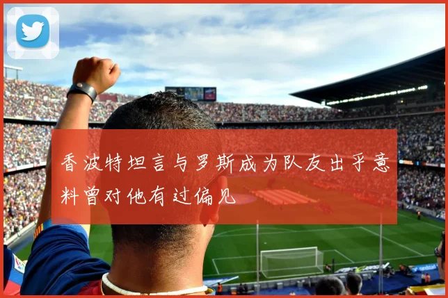 香波特坦言与罗斯成为队友出乎意料曾对他有过偏见