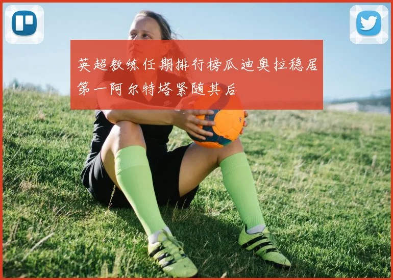 英超教练任期排行榜瓜迪奥拉稳居第一阿尔特塔紧随其后