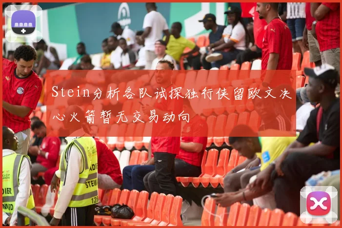 Stein分析各队试探独行侠留欧文决心火箭暂无交易动向