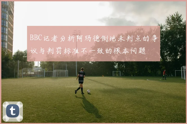 BBC记者分析阿玛德倒地未判点的争议与判罚标准不一致的根本问题