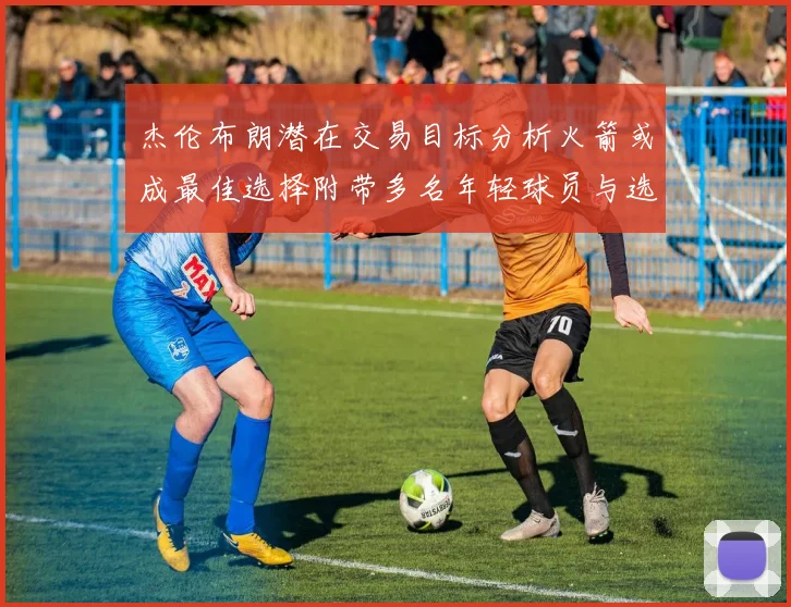 杰伦布朗潜在交易目标分析火箭或成最佳选择附带多名年轻球员与选秀权