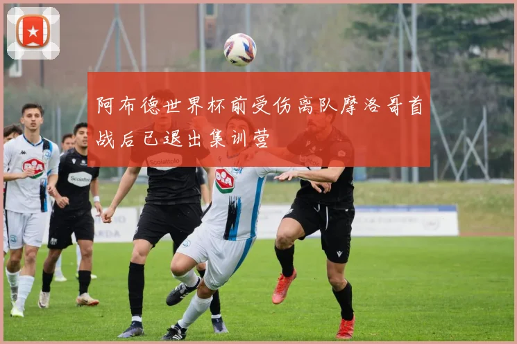 阿布德世界杯前受伤离队摩洛哥首战后已退出集训营