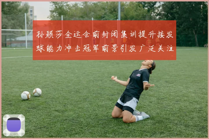 孙颖莎全运会前封闭集训提升接发球能力冲击冠军前景引发广泛关注